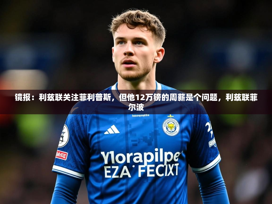 2025米兰体育网站优惠多镜报：利兹联关注菲利普斯，但他12万镑的周薪是个问题，利兹联菲尔波