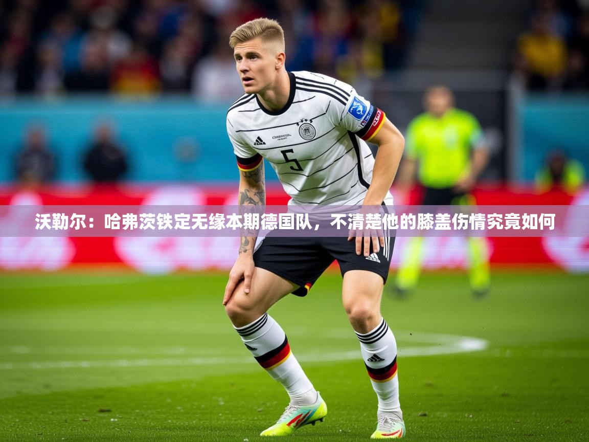 2025米兰体育是正规的吗沃勒尔：哈弗茨铁定无缘本期德国队，不清楚他的膝盖伤情究竟如何