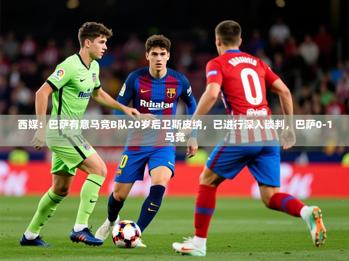 2025米兰体育平台西媒：巴萨有意马竞B队20岁后卫斯皮纳，已进行深入谈判，巴萨0-1马竞
