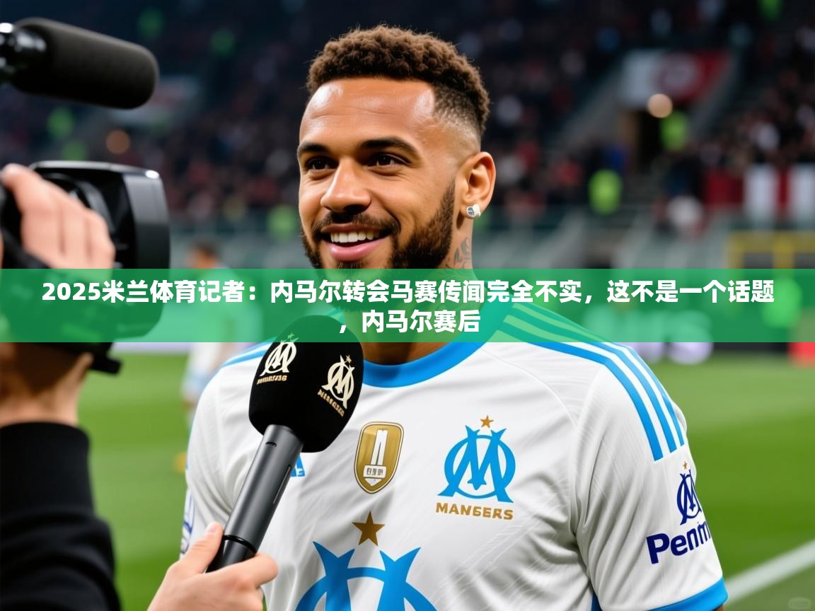 2025米兰体育记者：内马尔转会马赛传闻完全不实，这不是一个话题，内马尔赛后